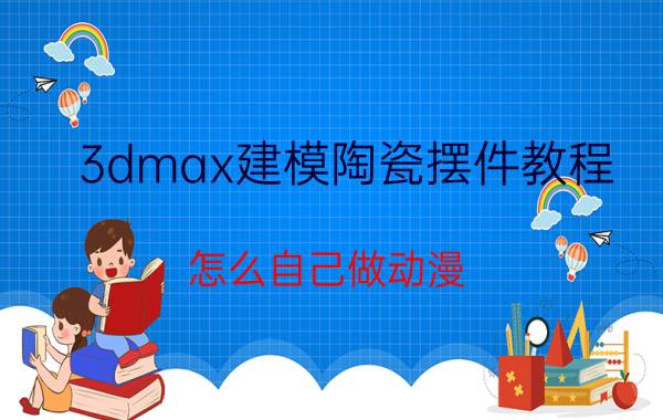 3dmax建模陶瓷摆件教程 怎么自己做动漫？